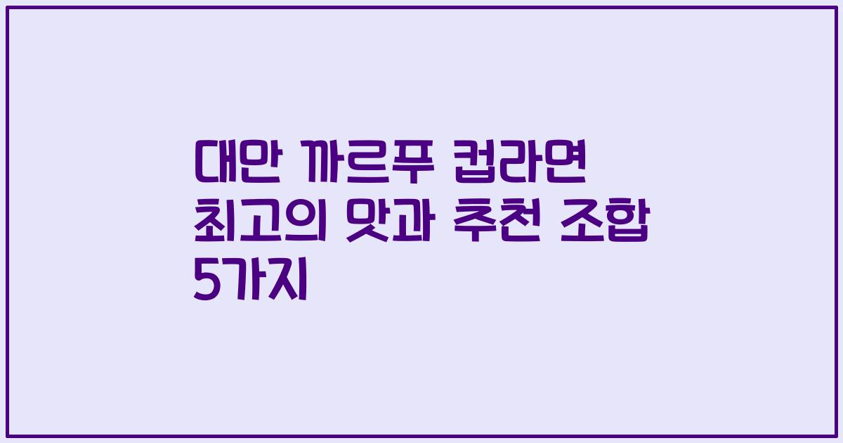 대만 까르푸 컵라면 최고의 맛과 추천 조합 5가지